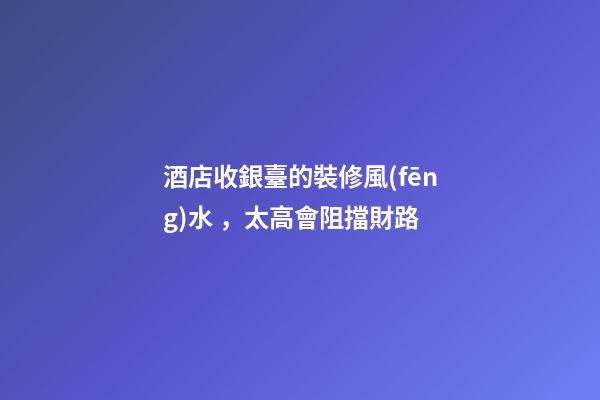 酒店收銀臺的裝修風(fēng)水，太高會阻擋財路